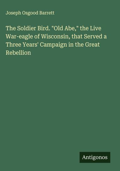 The Soldier Bird. "Old Abe," the Live War-eagle of Wisconsin, that Served a Three Years’ Campaign in the Great Rebellion