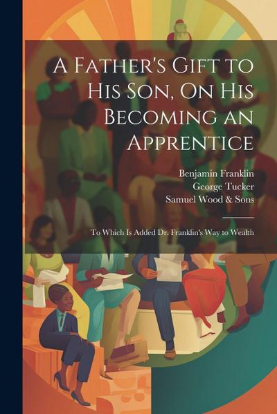 A Father’s Gift to His Son, On His Becoming an Apprentice: To Which Is Added Dr. Franklin’s Way to Wealth