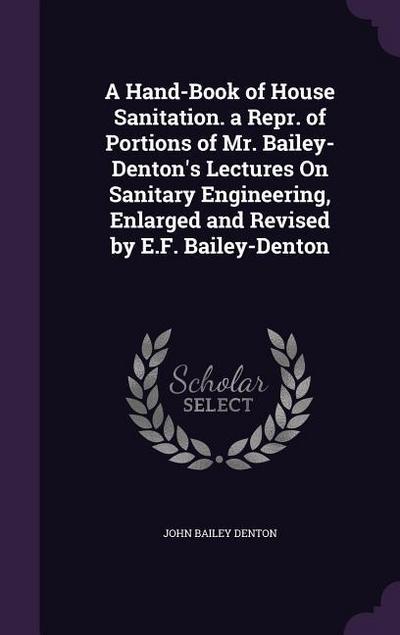 A Hand-Book of House Sanitation. a Repr. of Portions of Mr. Bailey-Denton’s Lectures On Sanitary Engineering, Enlarged and Revised by E.F. Bailey-Denton