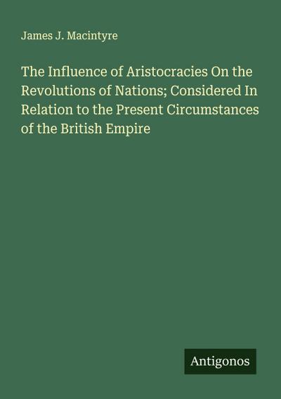 The Influence of Aristocracies On the Revolutions of Nations; Considered In Relation to the Present Circumstances of the British Empire