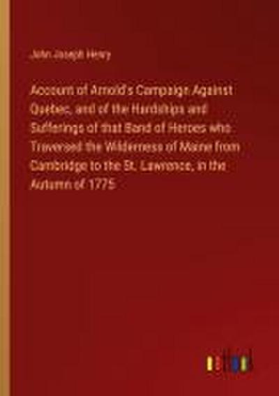 Account of Arnold’s Campaign Against Quebec, and of the Hardships and Sufferings of that Band of Heroes who Traversed the Wilderness of Maine from Cambridge to the St. Lawrence, in the Autumn of 1775