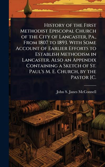 History of the First Methodist Episcopal Church of the City of Lancaster, Pa., From 1807 to 1893. With Some Account of Earlier Efforts to Establish Methodism in Lancaster. Also an Appendix Containing a Sketch of St. Paul’s M. E. Church, by the Pastor [C.