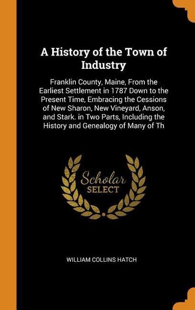 A History of the Town of Industry: Franklin County, Maine, from the Earliest Settlement in 1787 Down to the Present Time, Embracing the Cessions of Ne