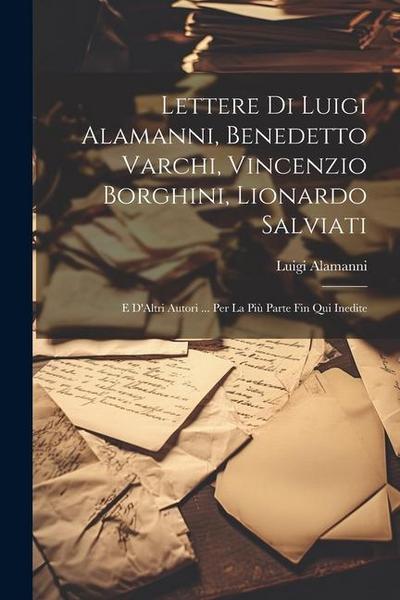 Lettere Di Luigi Alamanni, Benedetto Varchi, Vincenzio Borghini, Lionardo Salviati: E D’Altri Autori ... Per La Più Parte Fin Qui Inedite