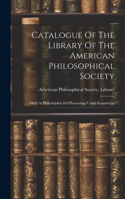 Catalogue Of The Library Of The American Philosophical Society: Held At Philadelphia For Promoting Useful Knowledge