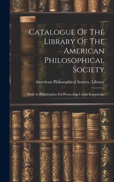Catalogue Of The Library Of The American Philosophical Society: Held At Philadelphia For Promoting Useful Knowledge