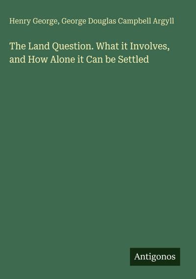 The Land Question. What it Involves, and How Alone it Can be Settled