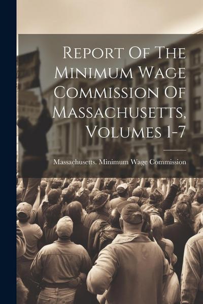 Report Of The Minimum Wage Commission Of Massachusetts, Volumes 1-7