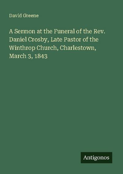 A Sermon at the Funeral of the Rev. Daniel Crosby, Late Pastor of the Winthrop Church, Charlestown, March 3, 1843