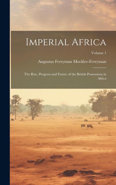 Imperial Africa: The Rise, Progress and Future of the British Possessions in Africa; Volume 1