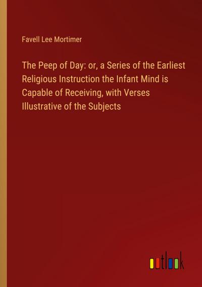 The Peep of Day: or, a Series of the Earliest Religious Instruction the Infant Mind is Capable of Receiving, with Verses Illustrative of the Subjects