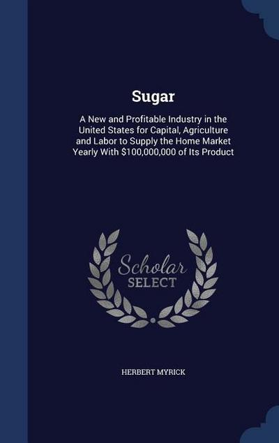 Sugar: A New and Profitable Industry in the United States for Capital, Agriculture and Labor to Supply the Home Market Yearly