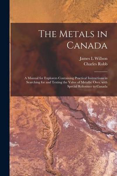 The Metals in Canada [microform]: a Manual for Explorers Containing Practical Instructions in Searching for and Testing the Value of Metallic Ores, Wi