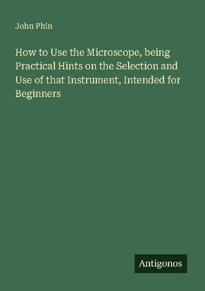 How to Use the Microscope, being Practical Hints on the Selection and Use of that Instrument, Intended for Beginners