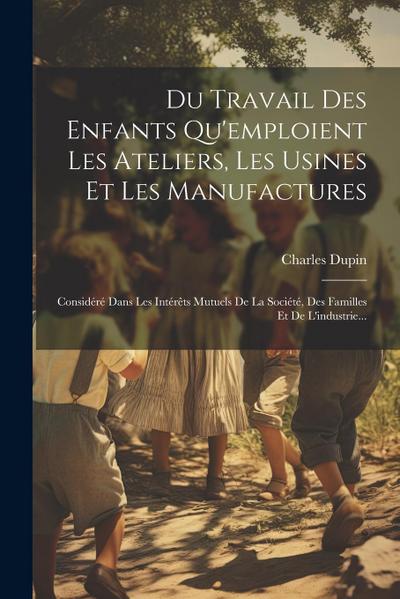 Du Travail Des Enfants Qu’emploient Les Ateliers, Les Usines Et Les Manufactures: Considéré Dans Les Intérêts Mutuels De La Société, Des Familles Et D
