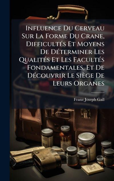 Influence Du Cerveau Sur La Forme Du Crane, DifficultÃ(c)s Et Moyens De DÃ(c)terminer Les QualitÃ(c)s Et Les FacultÃ(c)s Fondamentales, Et De DÃ(c)couvrir Le Siège De Leurs Organes