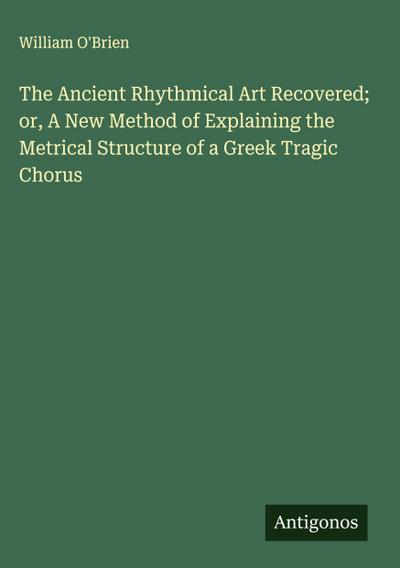 The Ancient Rhythmical Art Recovered; or, A New Method of Explaining the Metrical Structure of a Greek Tragic Chorus