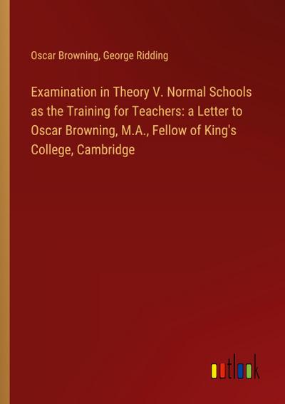 Examination in Theory V. Normal Schools as the Training for Teachers: a Letter to Oscar Browning, M.A., Fellow of King’s College, Cambridge