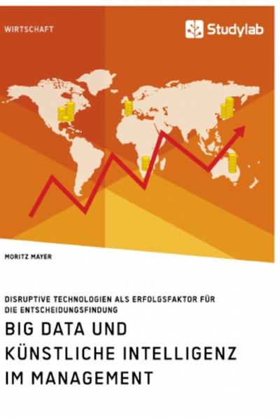 Big Data und künstliche Intelligenz im Management. Disruptive Technologien als Erfolgsfaktor für die Entscheidungsfindung