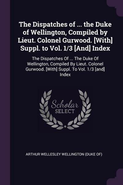 The Dispatches of ... the Duke of Wellington, Compiled by Lieut. Colonel Gurwood. [With] Suppl. to Vol. 1/3 [And] Index: The Dispatches Of ... The Duk