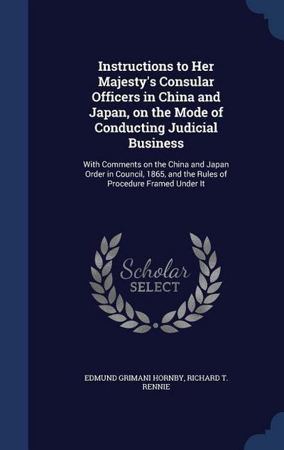 Instructions to Her Majesty’s Consular Officers in China and Japan, on the Mode of Conducting Judicial Business: With Comments on the China and Japan