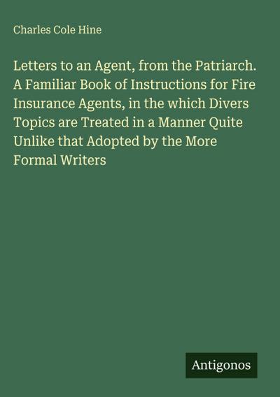Letters to an Agent, from the Patriarch. A Familiar Book of Instructions for Fire Insurance Agents, in the which Divers Topics are Treated in a Manner Quite Unlike that Adopted by the More Formal Writers