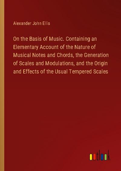 On the Basis of Music. Containing an Elementary Account of the Nature of Musical Notes and Chords, the Generation of Scales and Modulations, and the Origin and Effects of the Usual Tempered Scales