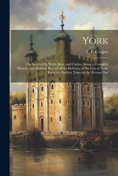 York: The Story of Its Walls, Bars, and Castles; Being a Complete History, and Pictorial Record of the Defences of the City