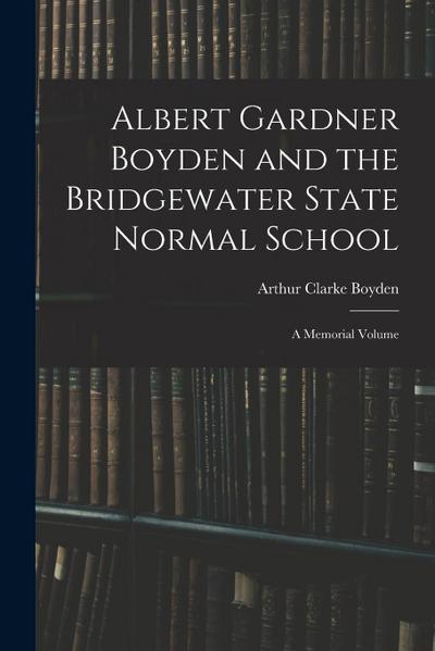 Albert Gardner Boyden and the Bridgewater State Normal School: A Memorial Volume