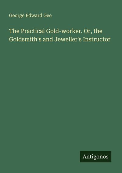 The Practical Gold-worker. Or, the Goldsmith’s and Jeweller’s Instructor