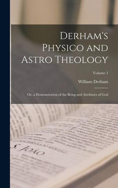 Derham’s Physico and Astro Theology: Or, a Demonstration of the Being and Attributes of God; Volume 1