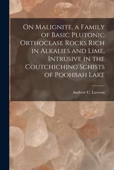 On Malignite, a Family of Basic Plutonic Orthoclase Rocks Rich in Alkalies and Lime, Intrusive in the Coutchiching Schists of Poohbah Lake [microform]