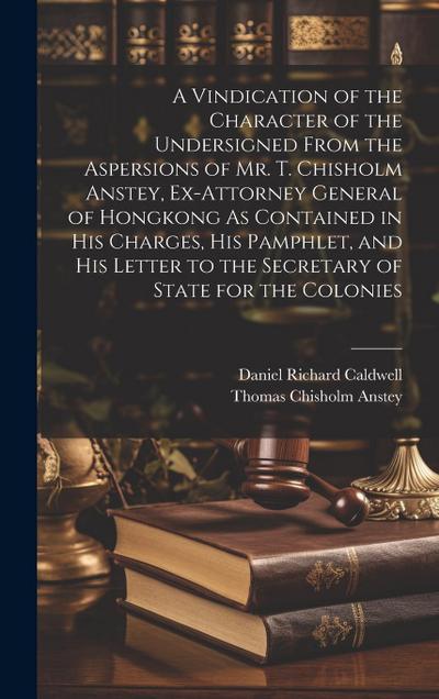 A Vindication of the Character of the Undersigned From the Aspersions of Mr. T. Chisholm Anstey, Ex-Attorney General of Hongkong As Contained in His C