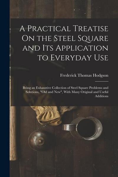 A Practical Treatise On the Steel Square and Its Application to Everyday Use: Being an Exhaustive Collection of Steel Square Problems and Solutions, "