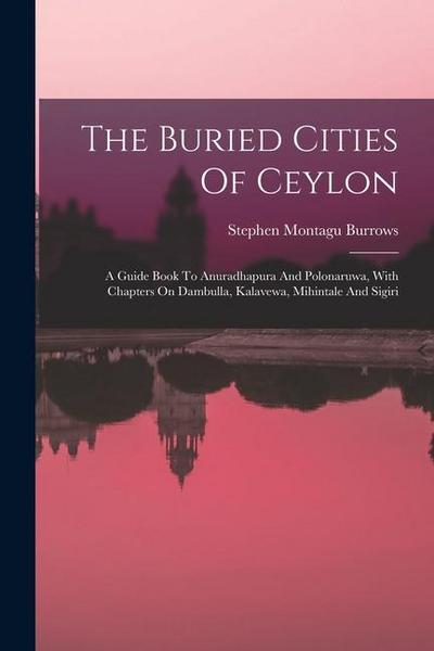 The Buried Cities Of Ceylon: A Guide Book To Anuradhapura And Polonaruwa, With Chapters On Dambulla, Kalavewa, Mihintale And Sigiri