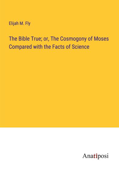 The Bible True; or, The Cosmogony of Moses Compared with the Facts of Science