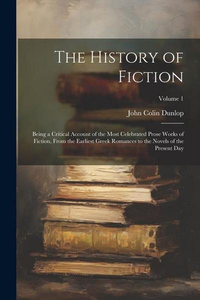 The History of Fiction: Being a Critical Account of the Most Celebrated Prose Works of Fiction, From the Earliest Greek Romances to the Novels