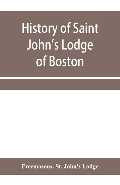 History of Saint John’s Lodge of Boston, in the Commonwealth of Massachusetts as shown in the records of the First Lodge, the Second Lodge, the Third Lodge, the Rising Sun Lodge, the Masters’ Lodge, St. John’s Lodge, Most Worshipful Grand Lodge