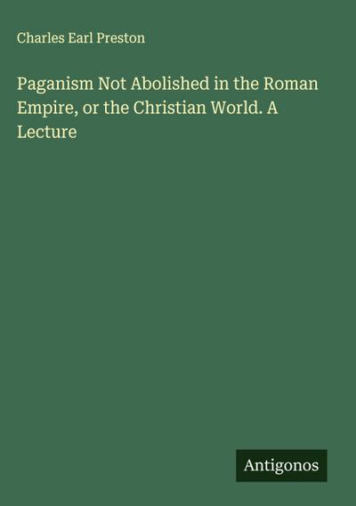 Paganism Not Abolished in the Roman Empire, or the Christian World. A Lecture