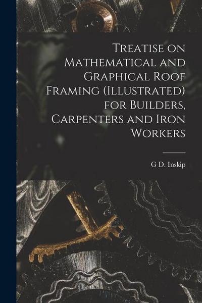 Treatise on Mathematical and Graphical Roof Framing (illustrated) for Builders, Carpenters and Iron Workers