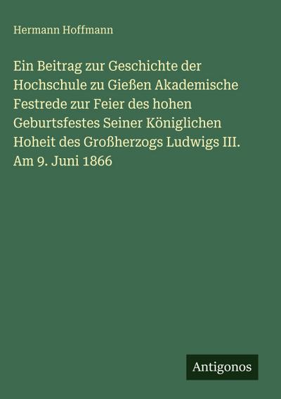 Ein Beitrag zur Geschichte der Hochschule zu Gießen Akademische Festrede zur Feier des hohen Geburtsfestes Seiner Königlichen Hoheit des Großherzogs Ludwigs III. Am 9. Juni 1866