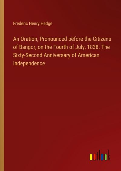 An Oration, Pronounced before the Citizens of Bangor, on the Fourth of July, 1838. The Sixty-Second Anniversary of American Independence