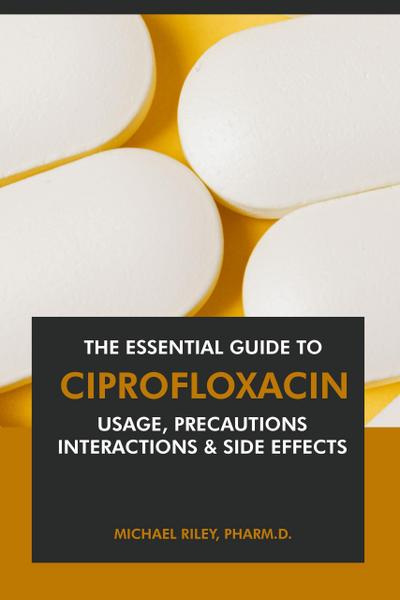 The Essential Guide to Ciprofloxacin: Usage, Precautions, Interactions and Side Effects.