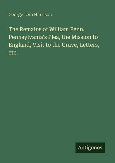 The Remains of William Penn. Pennsylvania’s Plea, the Mission to England, Visit to the Grave, Letters, etc.