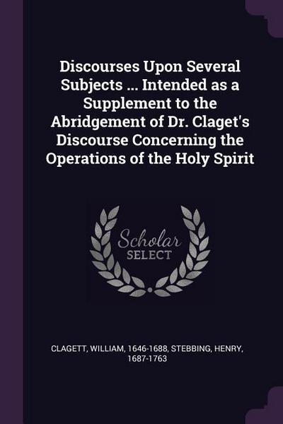 Discourses Upon Several Subjects ... Intended as a Supplement to the Abridgement of Dr. Claget’s Discourse Concerning the Operations of the Holy Spirit