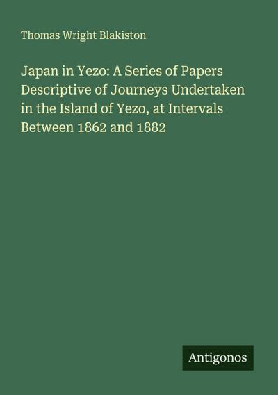 Japan in Yezo: A Series of Papers Descriptive of Journeys Undertaken in the Island of Yezo, at Intervals Between 1862 and 1882