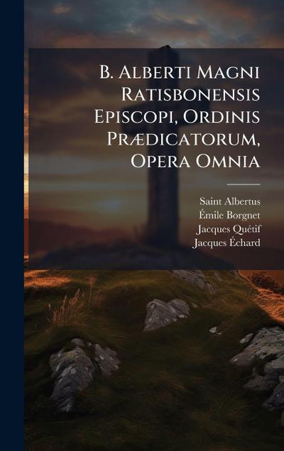 B. Alberti Magni Ratisbonensis Episcopi, Ordinis PrÃ]dicatorum, Opera Omnia