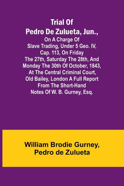 Trial of Pedro de Zulueta, jun., on a Charge of Slave Trading, under 5 Geo. IV, cap. 113, on Friday the 27th, Saturday the 28th, and Monday the 30th of October, 1843, at the Central Criminal Court, Old Bailey, London A Full Report from the Short-hand Note