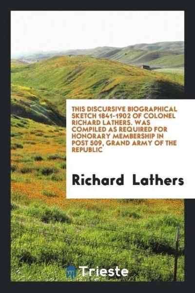 This Discursive Biographical Sketch 1841-1902 of Colonel Richard Lathers. Was Compiled as Required for Honorary Membership in Post 509, Grand Army of the Republic