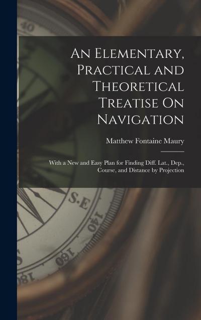 An Elementary, Practical and Theoretical Treatise On Navigation: With a New and Easy Plan for Finding Diff. Lat., Dep., Course, and Distance by Projec